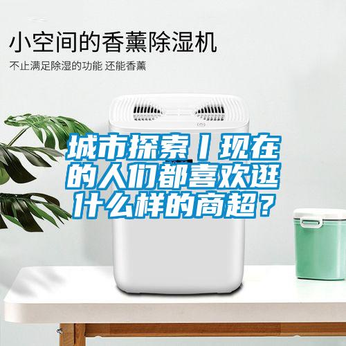 城市探索丨現在的人們都喜歡逛什么樣的商超？