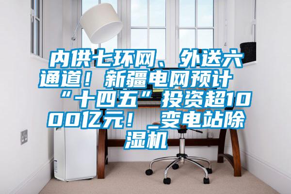 內(nèi)供七環(huán)網(wǎng)、外送六通道！新疆電網(wǎng)預計“十四五”投資超1000億元！_變電站除濕機