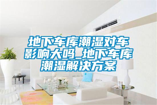 地下車庫潮濕對(duì)車影響大嗎_地下車庫潮濕解決方案