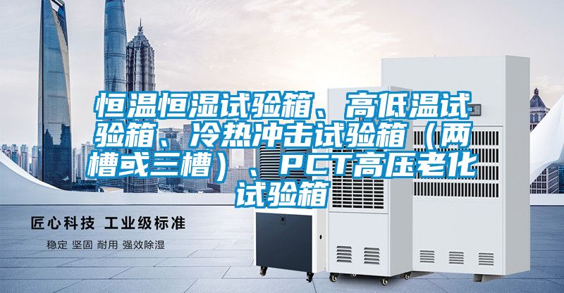 恒溫恒濕試驗(yàn)箱、高低溫試驗(yàn)箱、冷熱沖擊試驗(yàn)箱（兩槽或三槽）、PCT高壓老化試驗(yàn)箱