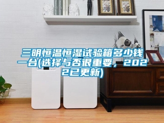 知識百科三明恒溫恒濕試驗箱多少錢一臺(選擇與否很重要，2022已更新)