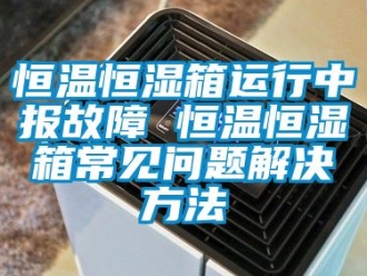 知識(shí)百科恒溫恒濕箱運(yùn)行中報(bào)故障 恒溫恒濕箱常見問題解決方法