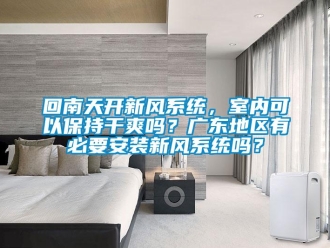 企業新聞回南天開新風系統，室內可以保持干爽嗎？廣東地區有必要安裝新風系統嗎？