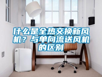 企業新聞什么是全熱交換新風機？與單向流送風機的區別