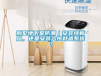 企業新聞別墅地下室防潮｜安裝純新風，還是安裝六恒舒適系統？
